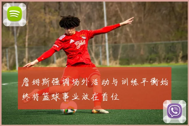 詹姆斯强调场外活动与训练平衡始终将篮球事业放在首位